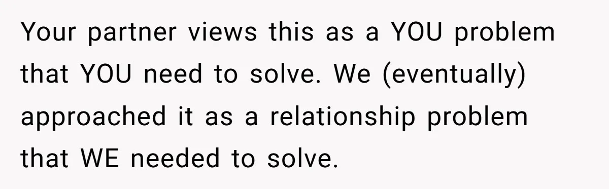 Your partner views this as a YOU problem that YOU need to solve. We (eventually) approached it as a relationship problem that WE needed to solve.