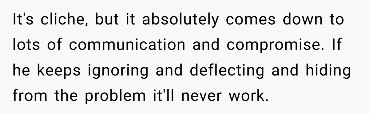 It's cliche, but it absolutely comes down to lots of communication and compromise. If he keeps ignoring and deflecting and hiding from the problem it'll never work.