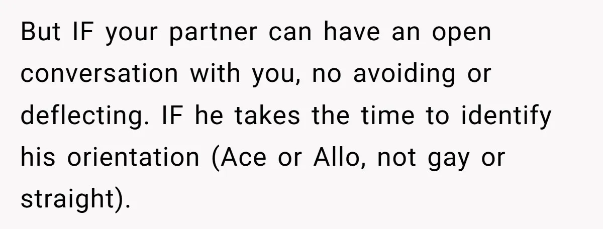 But IF your partner can have an open conversation with you, no avoiding or deflecting. IF he takes the time to identify his orientation (Ace or Allo, not gay or...