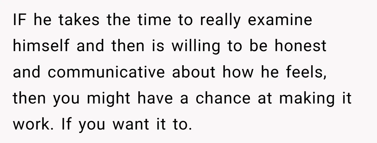 IF he takes the time to really examine himself and then is willing to be honest and communicative about how he feels, then you might have a chance at making...