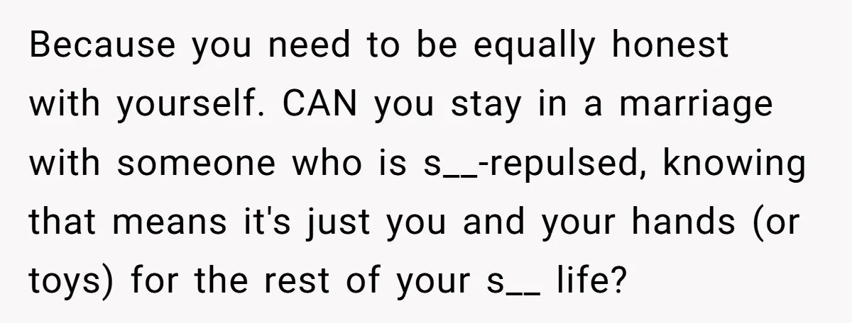 Because you need to be equally honest with yourself. CAN you stay in a marriage with someone who is s__-repulsed, knowing that means it's just you and your hands (or...