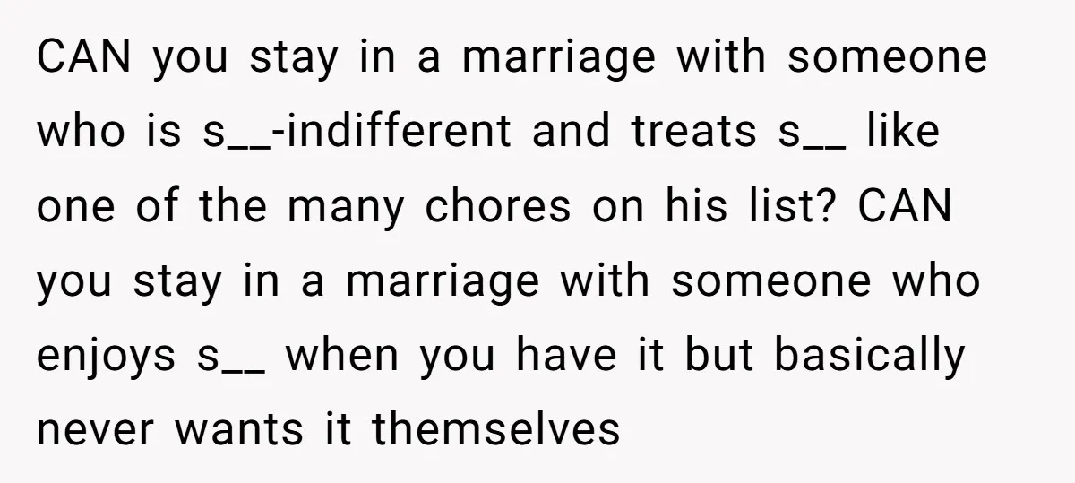 CAN you stay in a marriage with someone who is s__-indifferent and treats s__ like one of the many chores on his list? CAN you stay in a marriage with...