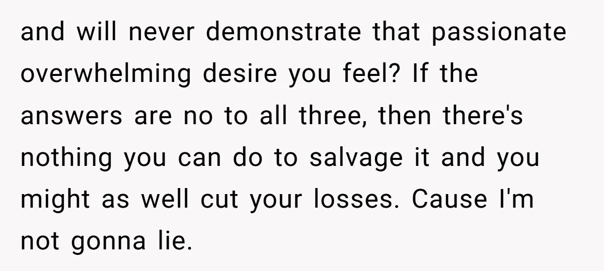 and will never demonstrate that passionate overwhelming desire you feel? If the answers are no to all three, then there's nothing you can do to salvage it and you might...