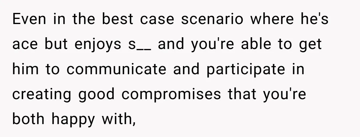 Even in the best case scenario where he's ace but enjoys s__ and you're able to get him to communicate and participate in creating good compromises that you're both happy...