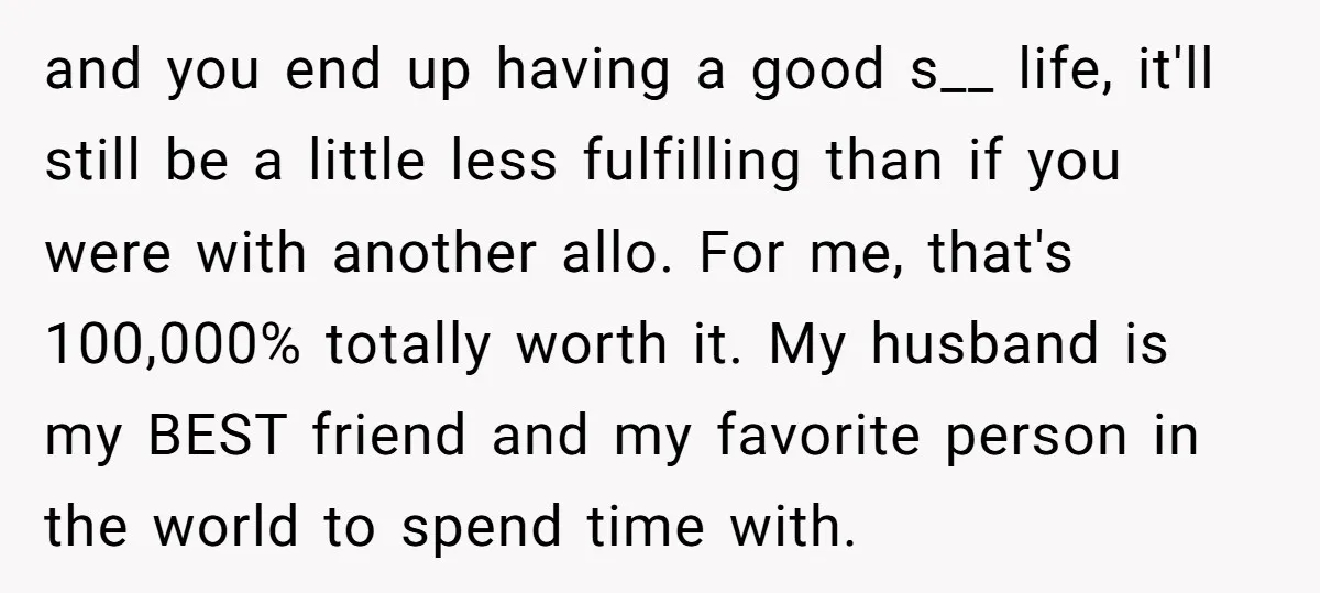 and you end up having a good s__ life, it'll still be a little less fulfilling than if you were with another allo. For me, that's 100,000% totally worth it....
