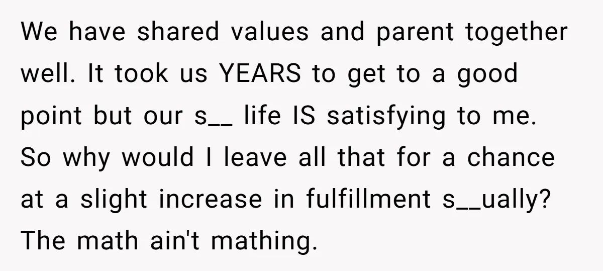 We have shared values and parent together well. It took us YEARS to get to a good point but our s__ life IS satisfying to me. So why would I...
