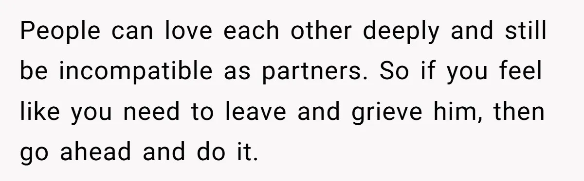 People can love each other deeply and still be incompatible as partners. So if you feel like you need to leave and grieve him, then go ahead and do it.