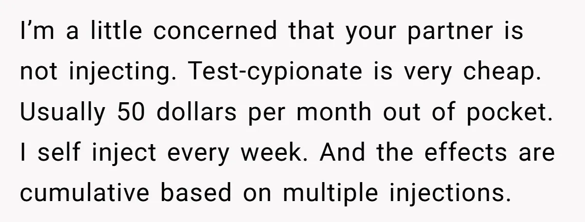 I’m a little concerned that your partner is not injecting. Test-cypionate is very cheap. Usually 50 dollars per month out of pocket. I self inject every week. And the effects...