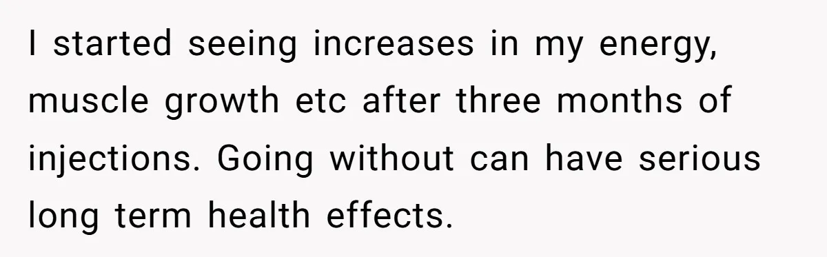 I started seeing increases in my energy, muscle growth etc after three months of injections. Going without can have serious long term health effects.