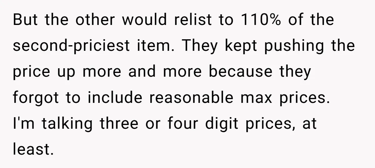 But the other would relist to 110% of the second-priciest item. They kept pushing the price up more and more because they forgot to include reasonable max prices. I'm talking...
