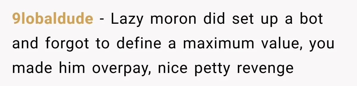 9lobaldude − Lazy moron did set up a bot and forgot to define a maximum value, you made him overpay, nice petty revenge