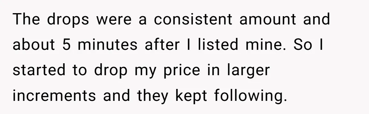 The drops were a consistent amount and about 5 minutes after I listed mine. So I started to drop my price in larger increments and they kept following.