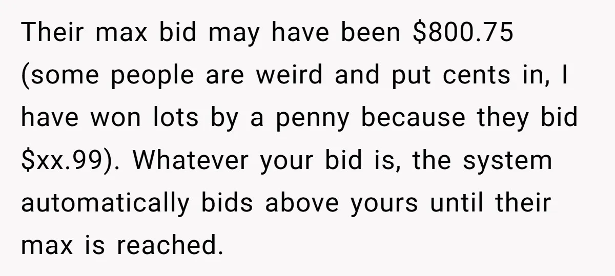 Their max bid may have been $800.75 (some people are weird and put cents in, I have won lots by a penny because they bid $xx.99). Whatever your bid is,...