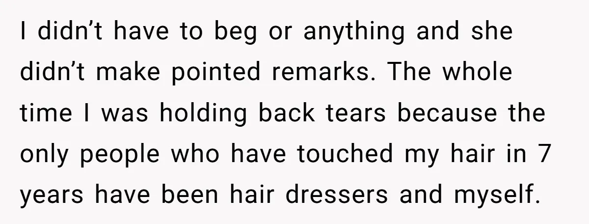 I didn’t have to beg or anything and she didn’t make pointed remarks. The whole time I was holding back tears because the only people who have touched my hair...