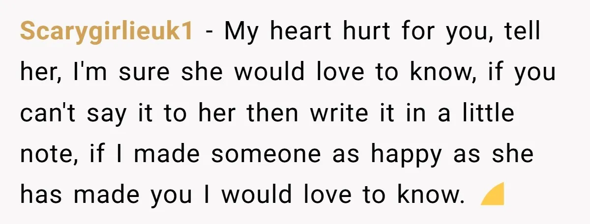 Scarygirlieuk1 − My heart hurt for you, tell her, I'm sure she would love to know, if you can't say it to her then write it in a little note,...