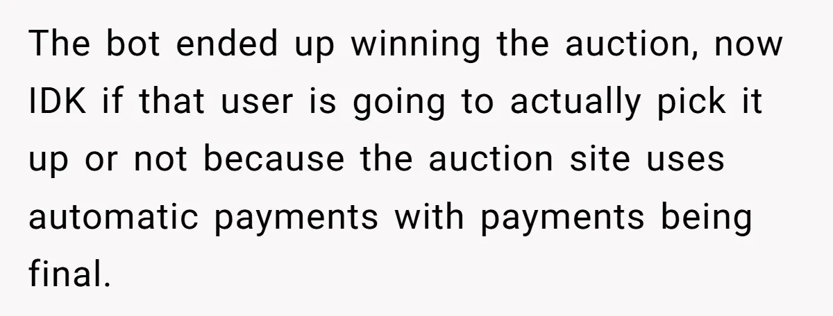 The bot ended up winning the auction, now IDK if that user is going to actually pick it up or not because the auction site uses automatic payments with payments...