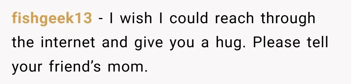 fishgeek13 − I wish I could reach through the internet and give you a hug. Please tell your friend’s mom.
