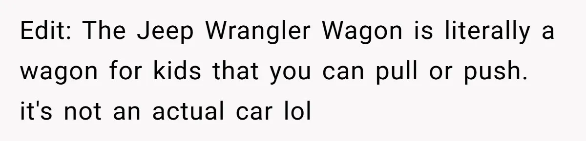 Edit: The Jeep Wrangler Wagon is literally a wagon for kids that you can pull or push. it's not an actual car lol