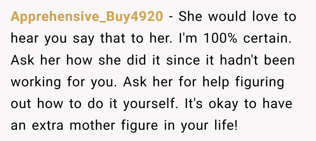 Apprehensive_Buy4920 − She would love to hear you say that to her. I'm 100% certain. Ask her how she did it since it hadn't been working for you. Ask her...