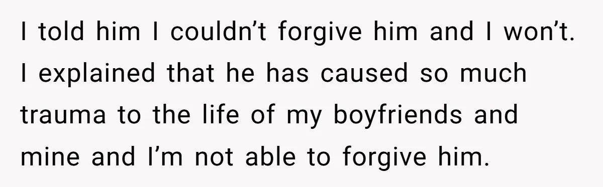 I told him I couldn’t forgive him and I won’t. I explained that he has caused so much trauma to the life of my boyfriends and mine and I’m not...