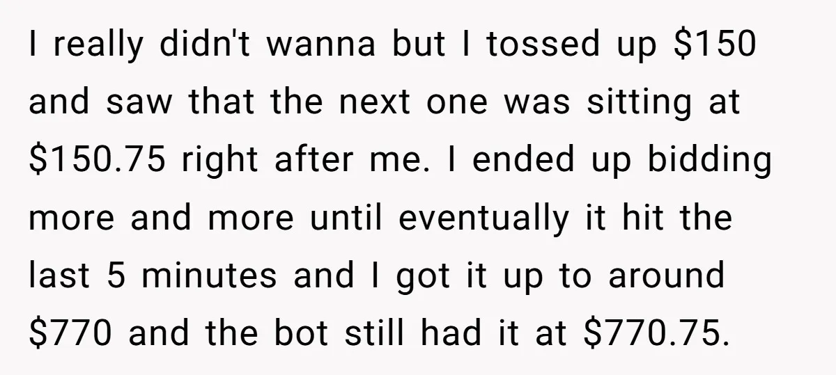 I really didn't wanna but I tossed up $150 and saw that the next one was sitting at $150.75 right after me. I ended up bidding more and more until...