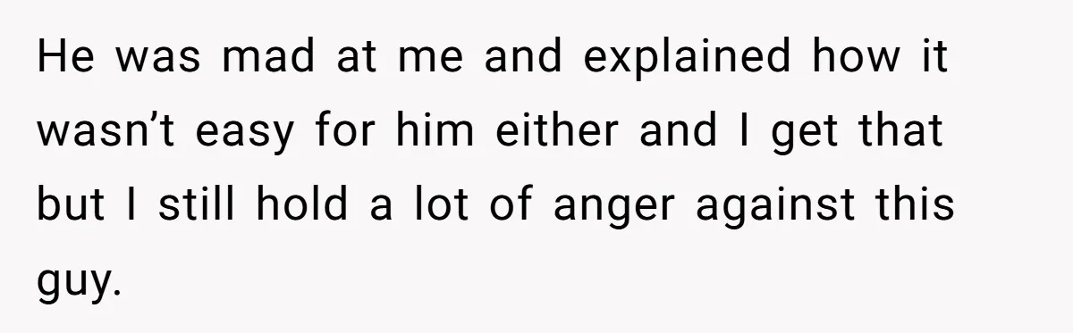 He was mad at me and explained how it wasn’t easy for him either and I get that but I still hold a lot of anger against this guy.