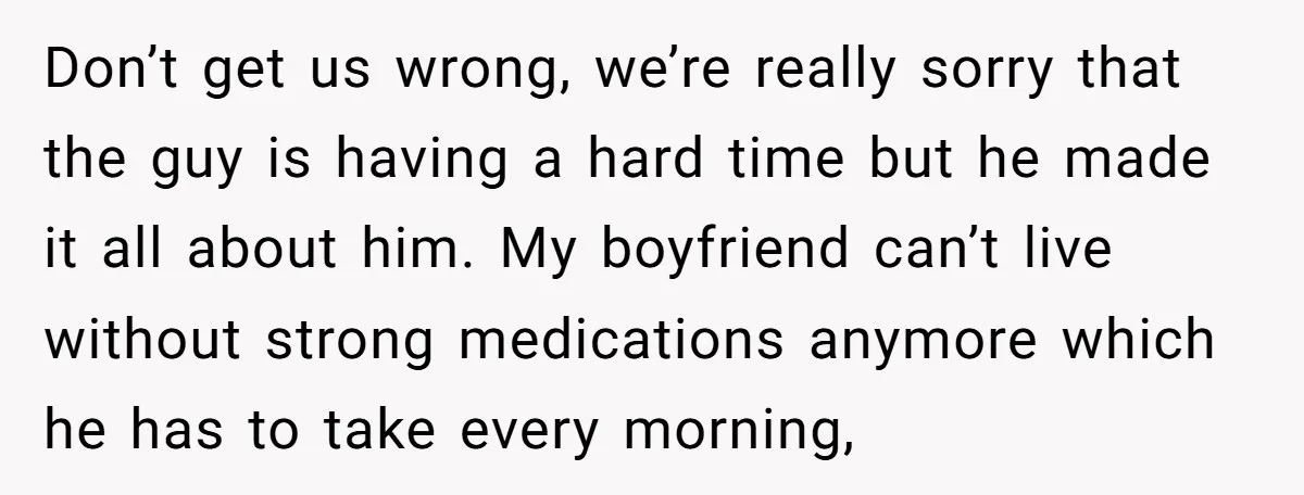 Don’t get us wrong, we’re really sorry that the guy is having a hard time but he made it all about him. My boyfriend can’t live without strong medications anymore...