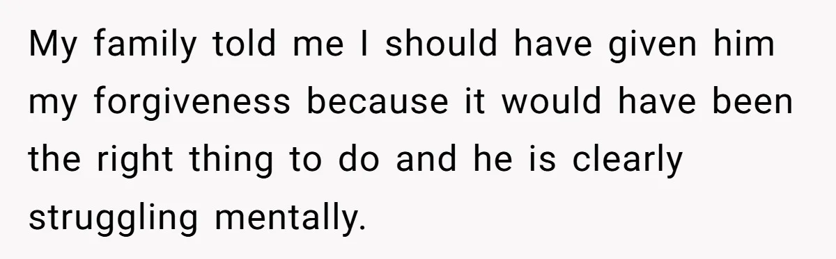 My family told me I should have given him my forgiveness because it would have been the right thing to do and he is clearly struggling mentally.