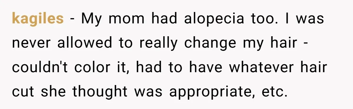 kagiles − My mom had alopecia too. I was never allowed to really change my hair - couldn't color it, had to have whatever hair cut she thought was appropriate,...