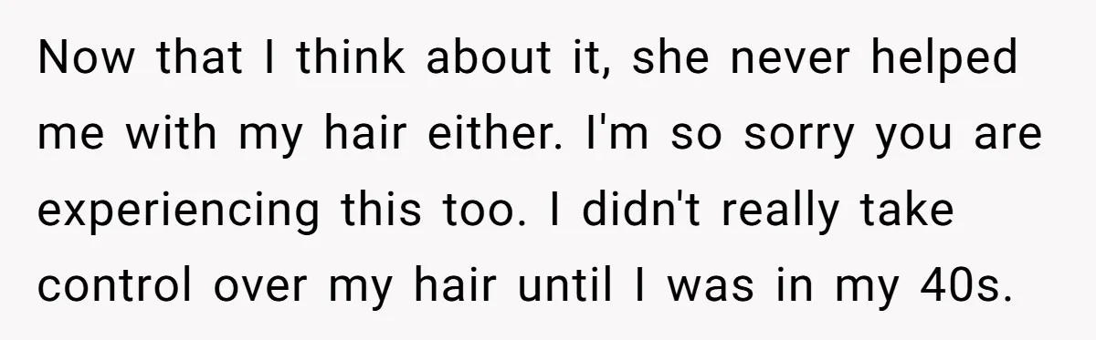 Now that I think about it, she never helped me with my hair either. I'm so sorry you are experiencing this too. I didn't really take control over my hair...