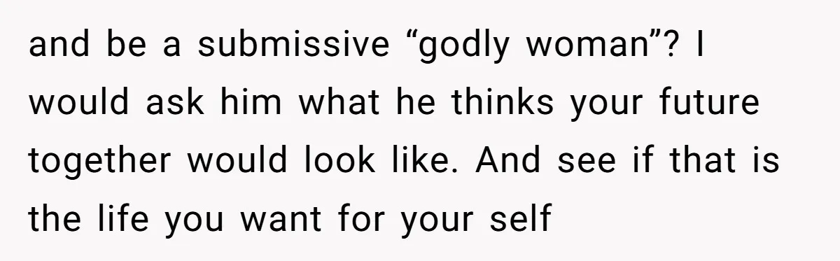 and be a submissive “godly woman”? I would ask him what he thinks your future together would look like. And see if that is the life you want for your...