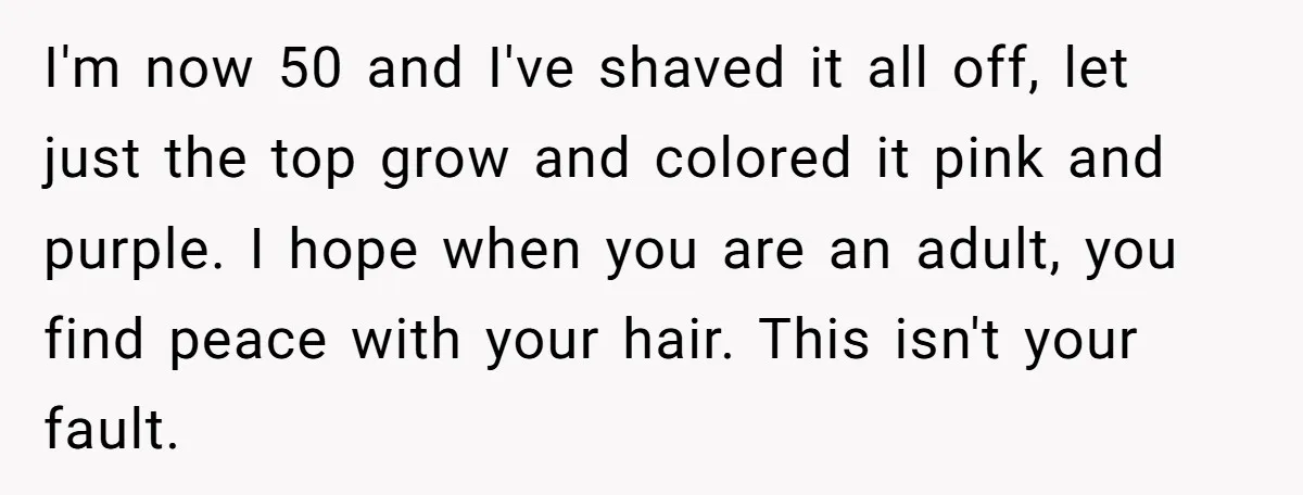 I'm now 50 and I've shaved it all off, let just the top grow and colored it pink and purple. I hope when you are an adult, you find peace...