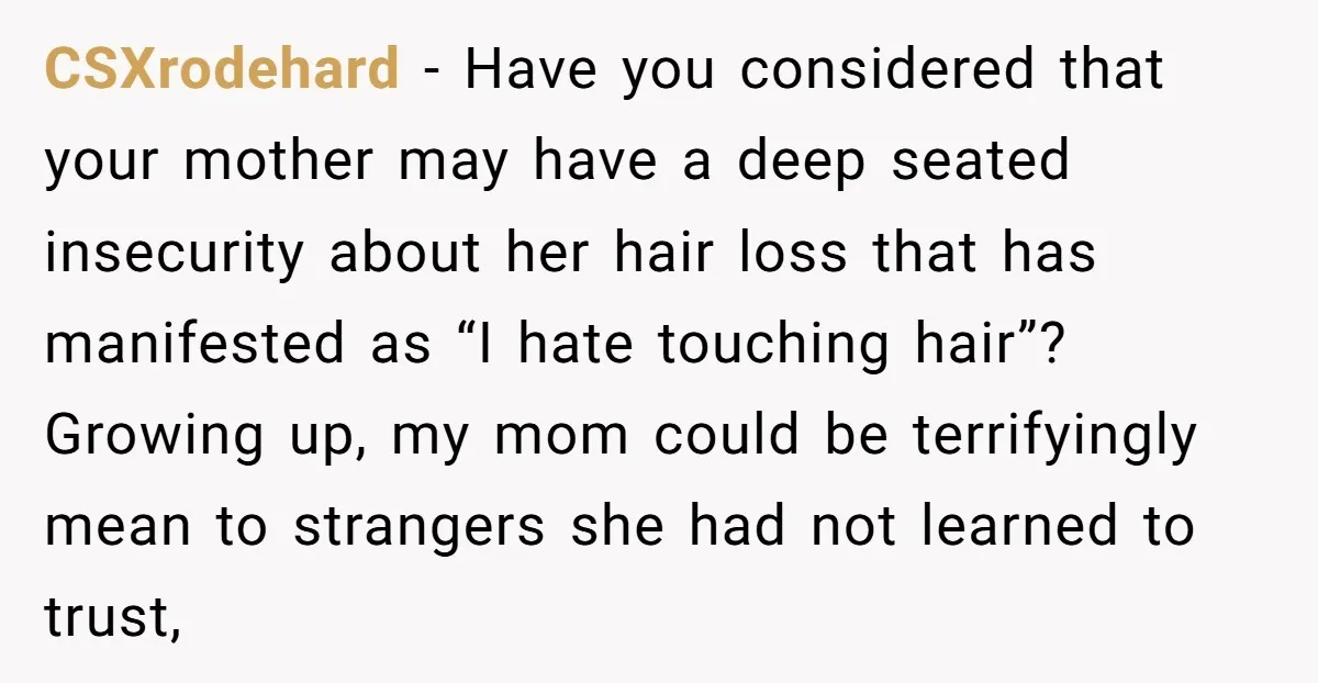CSXrodehard − Have you considered that your mother may have a deep seated insecurity about her hair loss that has manifested as “I hate touching hair”? Growing up, my mom...