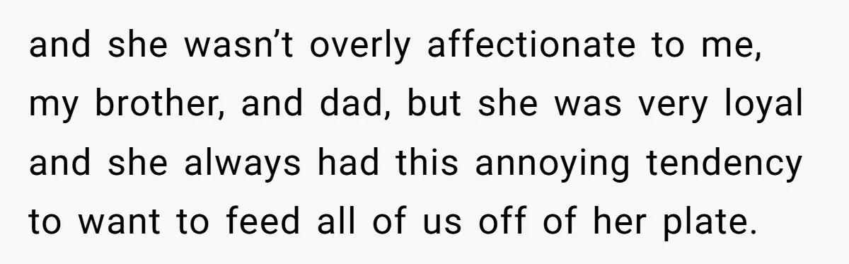 and she wasn’t overly affectionate to me, my brother, and dad, but she was very loyal and she always had this annoying tendency to want to feed all of us...