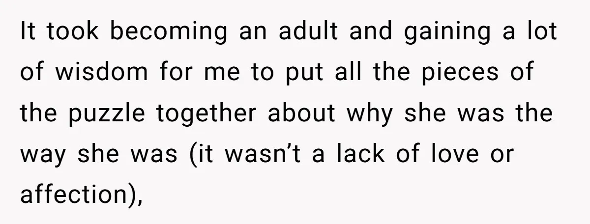 It took becoming an adult and gaining a lot of wisdom for me to put all the pieces of the puzzle together about why she was the way she was...