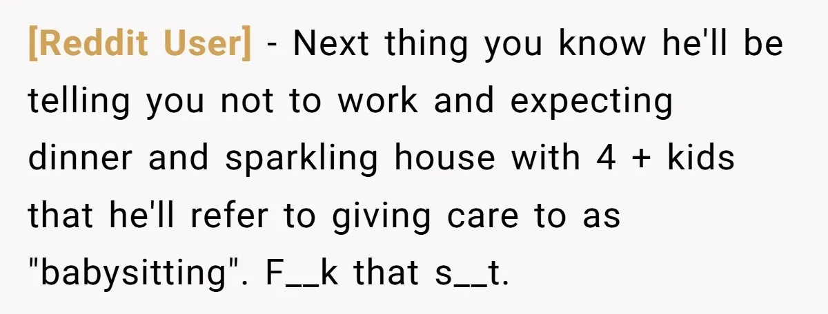 [Reddit User] − Next thing you know he'll be telling you not to work and expecting dinner and sparkling house with 4 + kids that he'll refer to giving care...