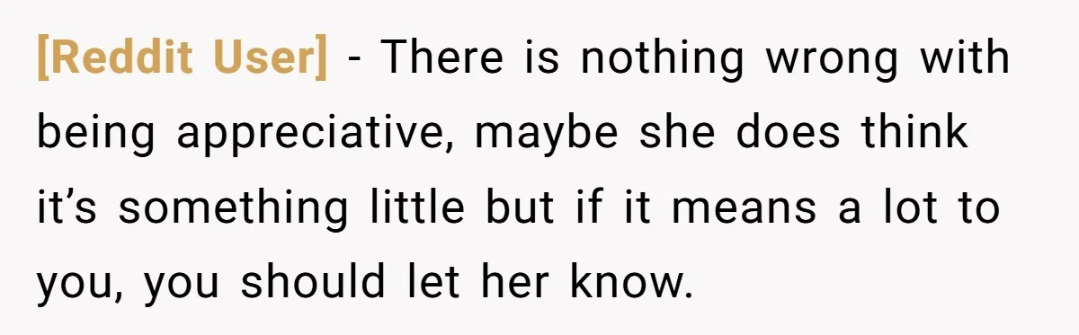 [Reddit User] − There is nothing wrong with being appreciative, maybe she does think it’s something little but if it means a lot to you, you should let her know.