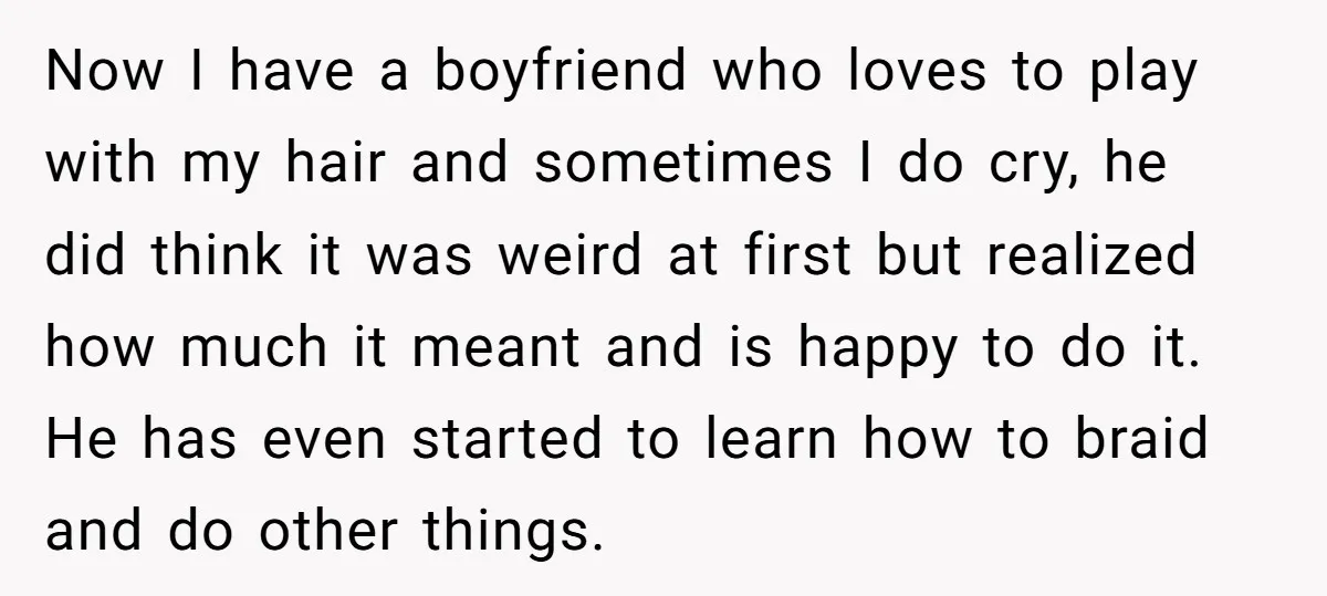 Now I have a boyfriend who loves to play with my hair and sometimes I do cry, he did think it was weird at first but realized how much it...