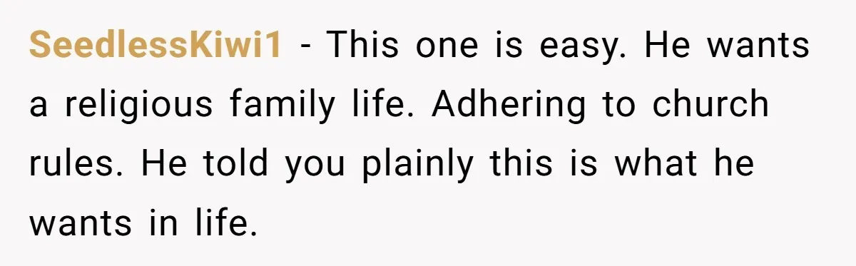 SeedlessKiwi1 − This one is easy. He wants a religious family life. Adhering to church rules. He told you plainly this is what he wants in life.