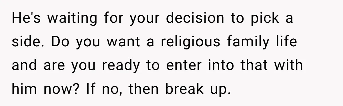 He's waiting for your decision to pick a side. Do you want a religious family life and are you ready to enter into that with him now? If no, then...
