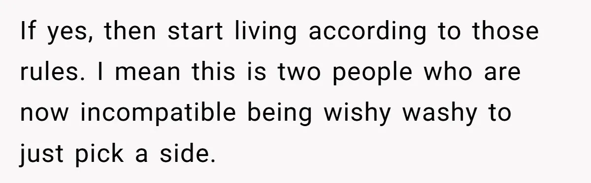 If yes, then start living according to those rules. I mean this is two people who are now incompatible being wishy washy to just pick a side.