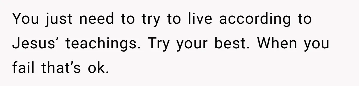 You just need to try to live according to Jesus’ teachings. Try your best. When you fail that’s ok.