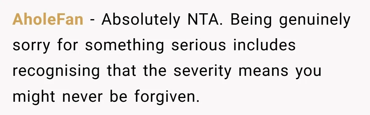 AholeFan − Absolutely NTA. Being genuinely sorry for something serious includes recognising that the severity means you might never be forgiven.