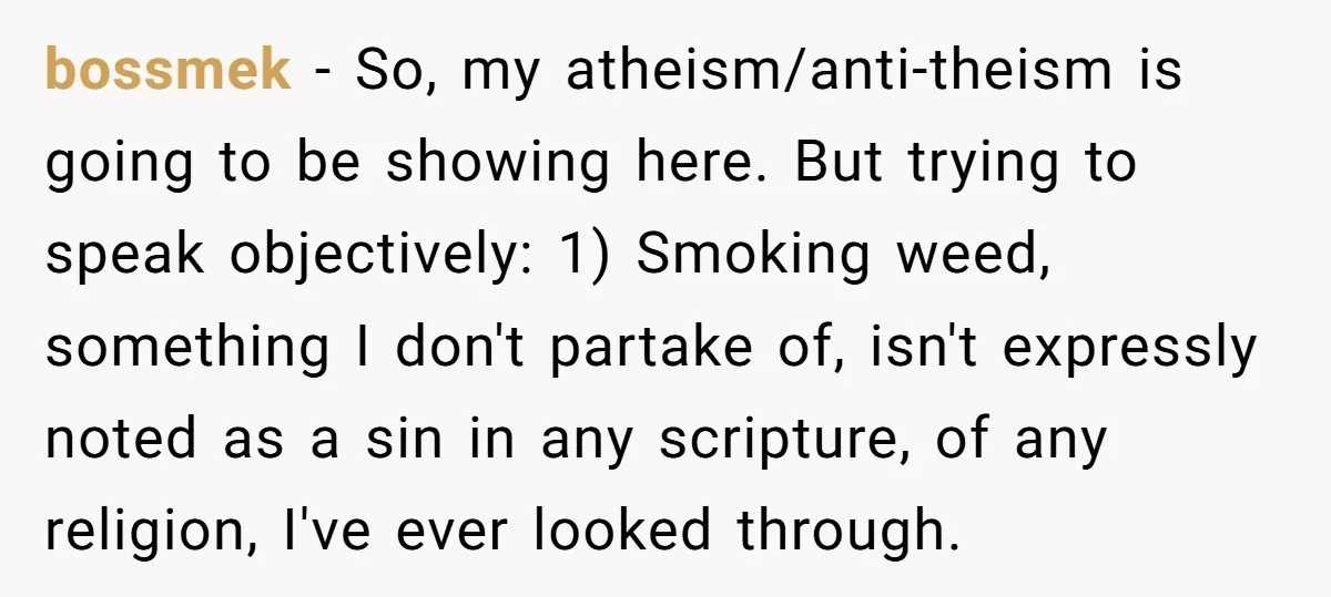 bossmek − So, my atheism/anti-theism is going to be showing here. But trying to speak objectively: 1) Smoking weed, something I don't partake of, isn't expressly noted as a sin...