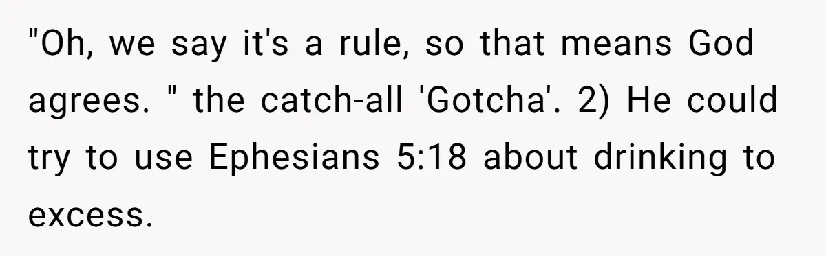 "Oh, we say it's a rule, so that means God agrees. " the catch-all 'Gotcha'. 2) He could try to use Ephesians 5:18 about drinking to excess.