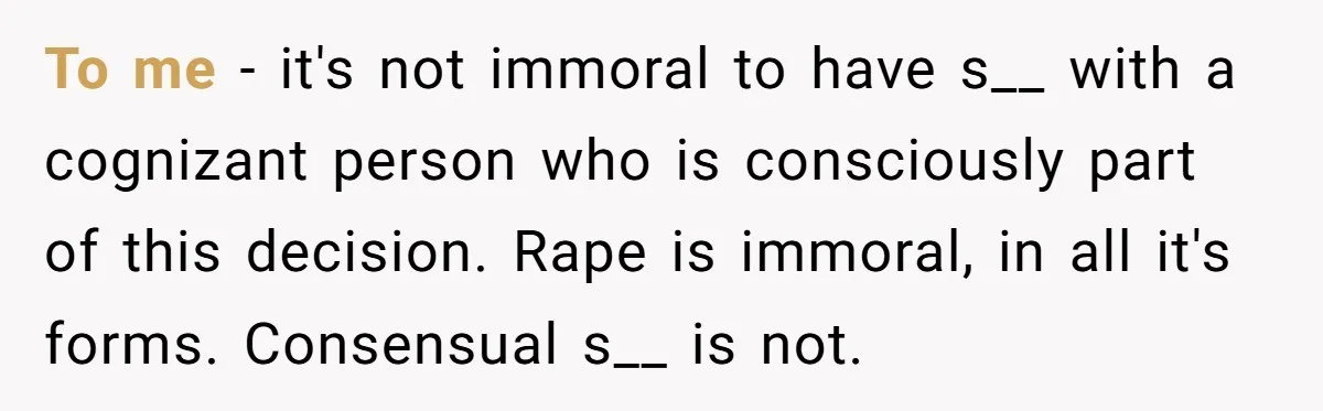 To me - it's not immoral to have s__ with a cognizant person who is consciously part of this decision. Rape is immoral, in all it's forms. Consensual s__ is...