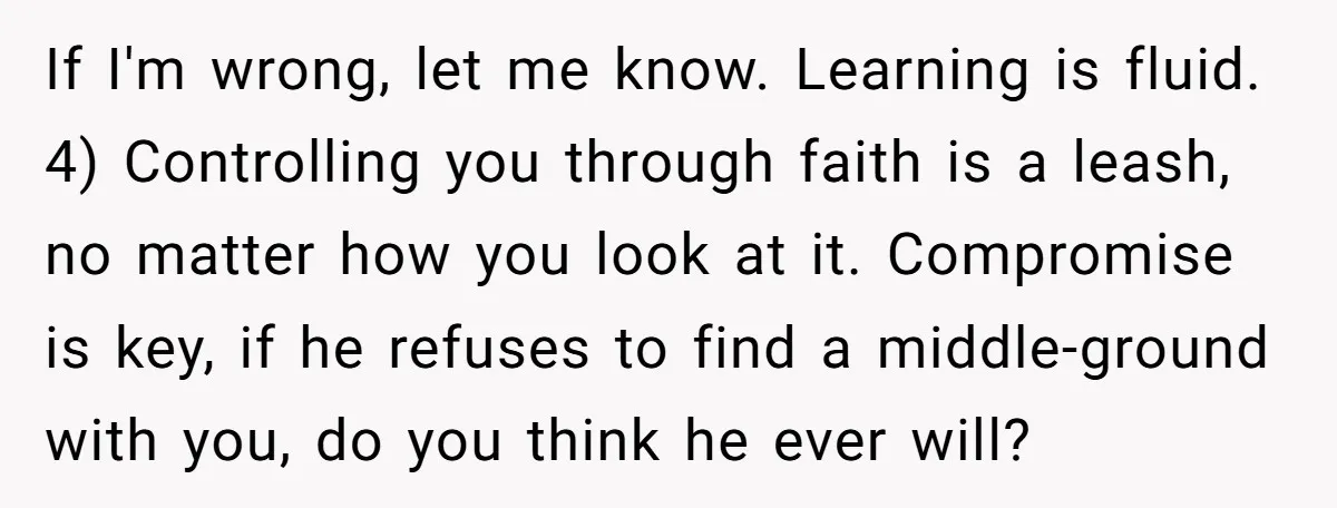 If I'm wrong, let me know. Learning is fluid. 4) Controlling you through faith is a leash, no matter how you look at it. Compromise is key, if he refuses...