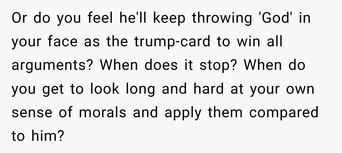 Or do you feel he'll keep throwing 'God' in your face as the trump-card to win all arguments? When does it stop? When do you get to look long and...