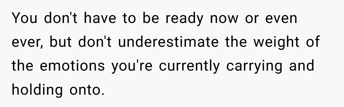 You don't have to be ready now or even ever, but don't underestimate the weight of the emotions you're currently carrying and holding onto.
