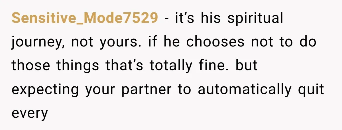 Sensitive_Mode7529 − it’s his spiritual journey, not yours. if he chooses not to do those things that’s totally fine. but expecting your partner to automatically quit every